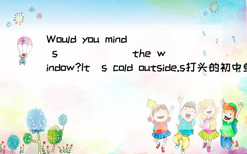 Would you mind s______ the window?It`s cold outside.s打头的初中单词
