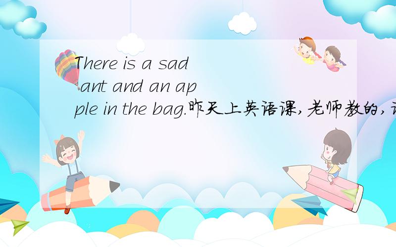 There is a sad ant and an apple in the bag.昨天上英语课,老师教的,请问这句话的语法对吗 a sad ant and an apeele用there be 结构,是不是要用there are 而不是 there is,请英语高手指教,