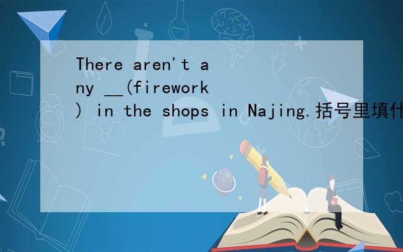 There aren't any __(firework) in the shops in Najing.括号里填什么 为什么