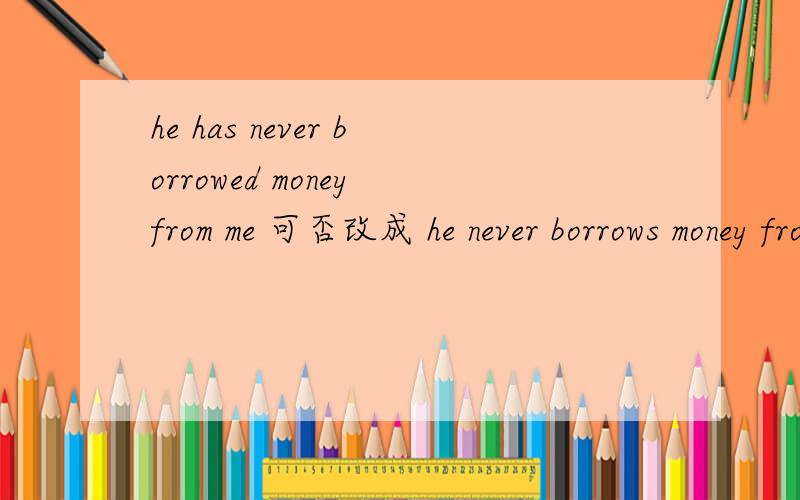 he has never borrowed money from me 可否改成 he never borrows money from me 两句一样吗?