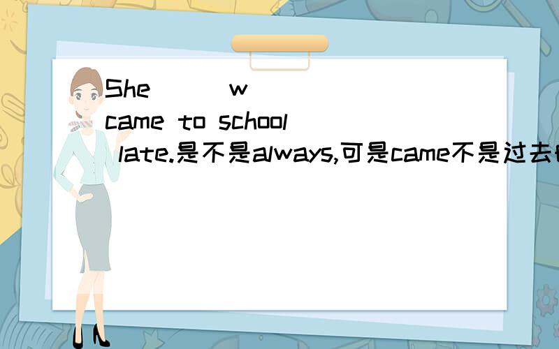She _ _w_ _ _ came to school late.是不是always,可是came不是过去时吗?