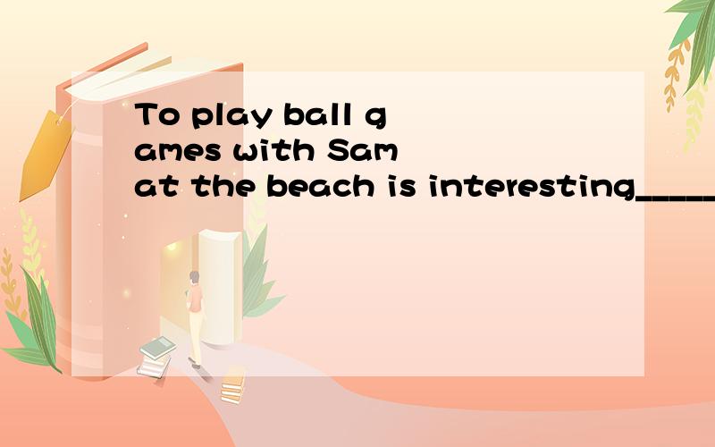 To play ball games with Sam at the beach is interesting______ ______ interesting to play ball gamesball games 后面有at beach