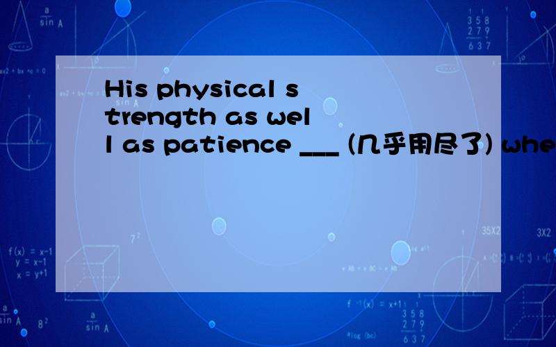His physical strength as well as patience ___ (几乎用尽了) when the rescue team finally found himHis physical strength as well as patience ________ (几乎用尽了) when the rescue team finally found him in the jungle.(give)His plan got approve