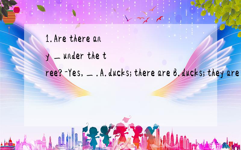 1.Are there any _under the tree?-Yes,_.A.ducks;there are B.ducks;they are C.duck;there are2.You are two_than me.A.year older B.years older C.years old