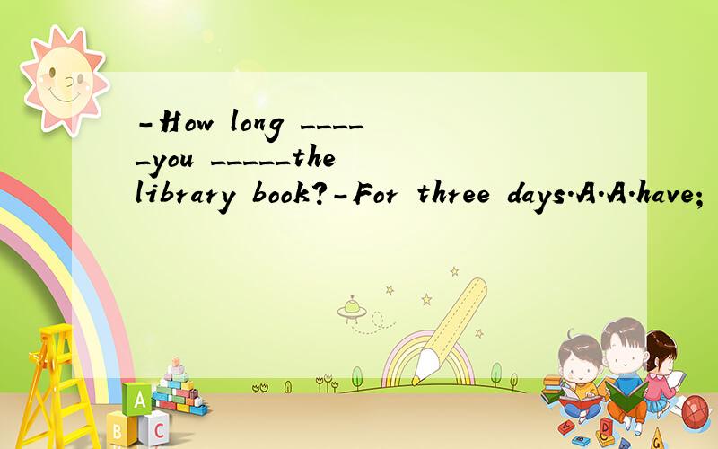 -How long _____you _____the library book?-For three days.A.A.have; borrowed B.B.have; kept C.C.did; borrow D.D.were; kept