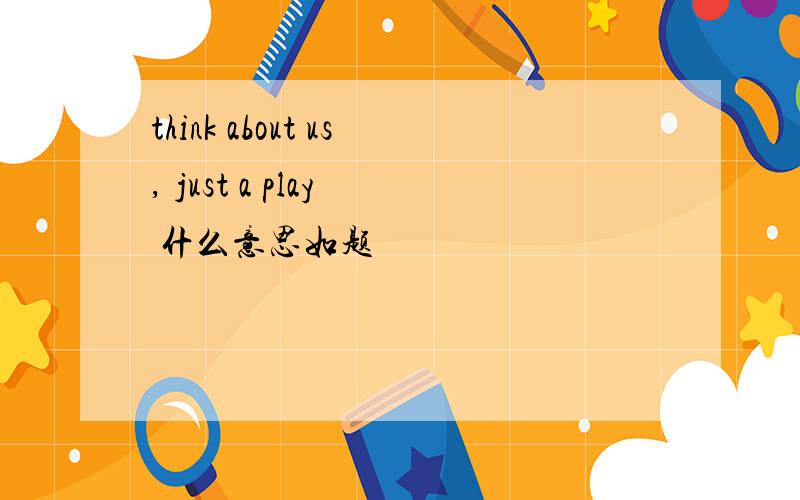 think about us, just a play  什么意思如题