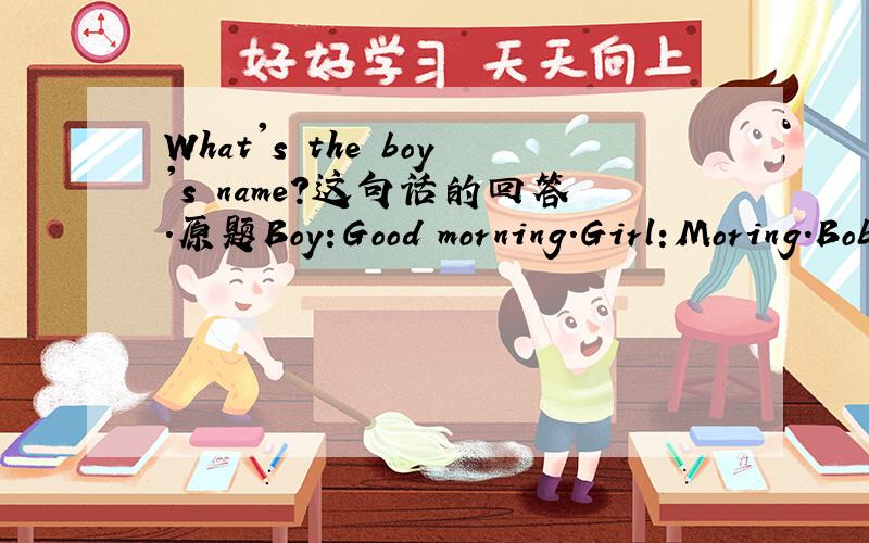 What's the boy's name?这句话的回答.原题Boy:Good morning.Girl:Moring.Bob:What's your name?Girl:Kate.And this is my friend,Jane.boy:Nice to meet you,Jane.I'm Bob