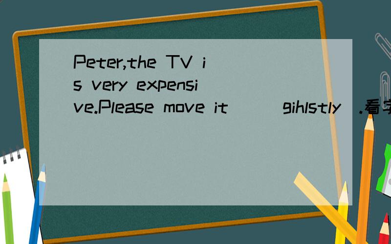 Peter,the TV is very expensive.Please move it＿＿（gihlstly）.看字母写单词