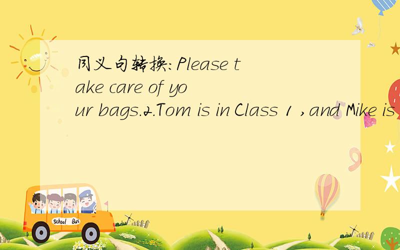 同义句转换:Please take care of your bags.2.Tom is in Class 1 ,and Mike is in Ciass 1,too.Please______ ______your bags.2.Tom and Mike _____ _____ _____ _____ ciass.3.The name of the dog is Heihei.:The _____name is Heihei.
