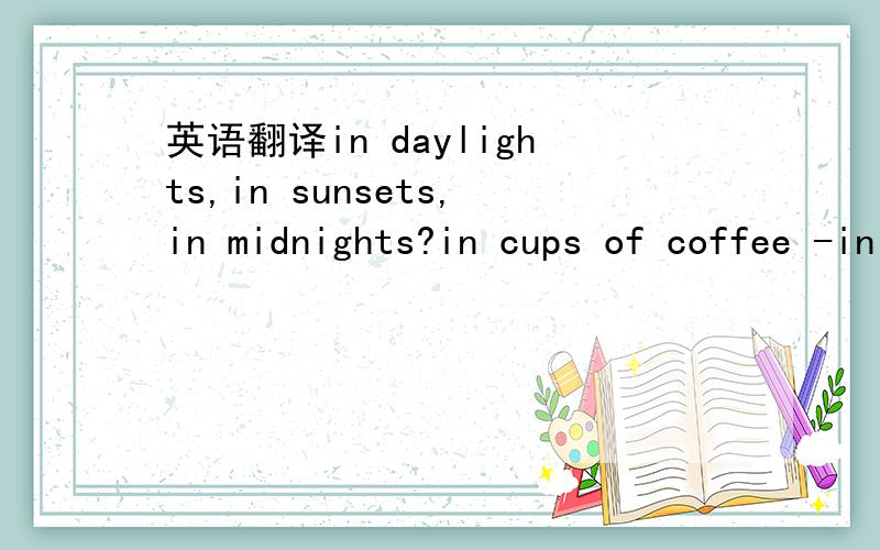 英语翻译in daylights,in sunsets,in midnights?in cups of coffee -in inches,in miles,in laughter - in strife?..how about love?