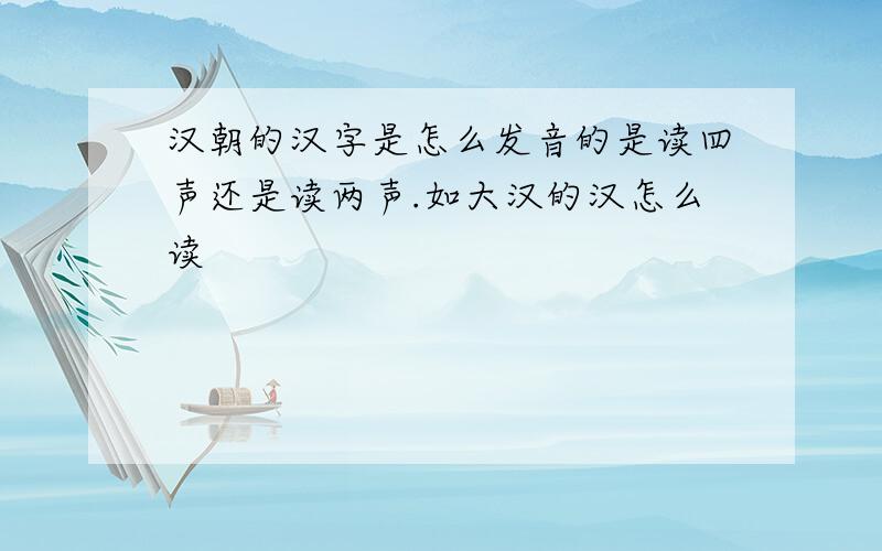 汉朝的汉字是怎么发音的是读四声还是读两声.如大汉的汉怎么读