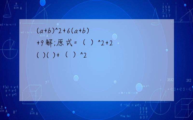 (a+b)^2+6(a+b)+9解;原式=（ ）^2+2( )( )+（ ）^2