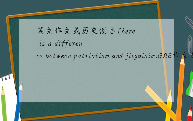 英文作文或历史例子There is a difference between patriotism and jingoisim.GRE作文我不知道具体patriotism,jingoism是什麼,我知道区别,很abstract就是不知道怎麼描述.有没有什麼历史的例子,要英文的,有范文可