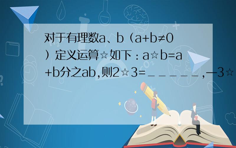 对于有理数a、b（a+b≠0）定义运算☆如下：a☆b=a+b分之ab,则2☆3=_____,—3☆（—4）=______.