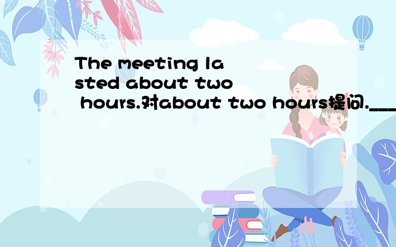 The meeting lasted about two hours.对about two hours提问.___ ___ ___ the meeting ___?