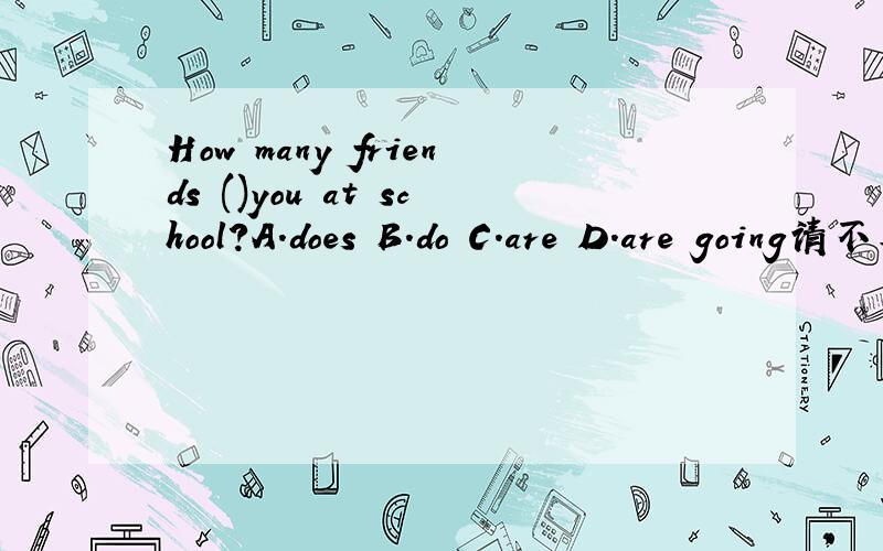 How many friends ()you at school?A.does B.do C.are D.are going请不要怀疑，不可能缺have。