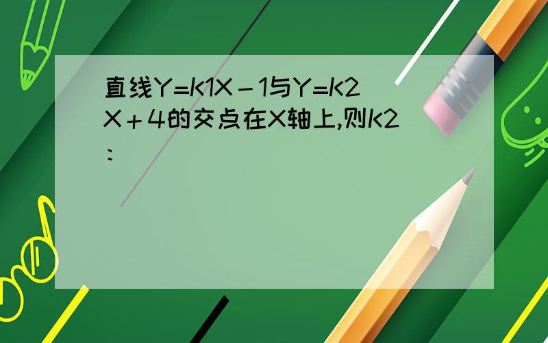 直线Y=K1X－1与Y=K2X＋4的交点在X轴上,则K2：