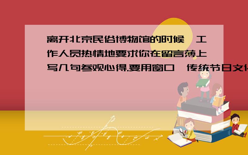 离开北京民俗博物馆的时候,工作人员热情地要求你在留言薄上写几句参观心得.要用窗口、传统节日文化两个词语