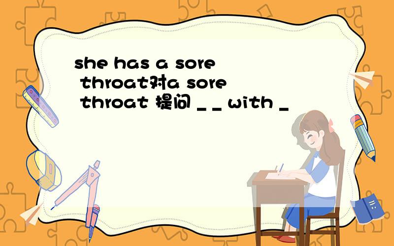 she has a sore throat对a sore throat 提问 _ _ with _