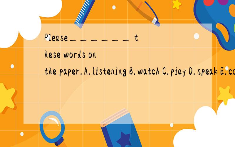 Please______ these words on the paper.A.listening B.watch C.piay D.speak E.cook F.drive G.write H.ride I.draw