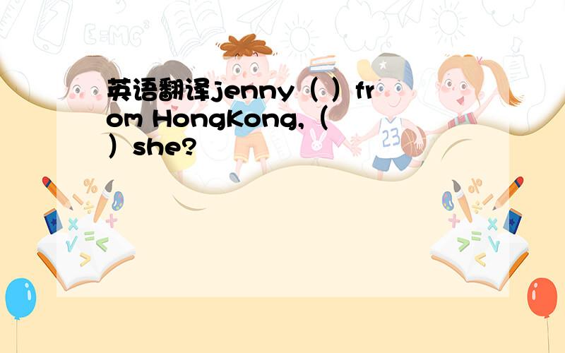 英语翻译jenny（ ）from HongKong,（ ）she?
