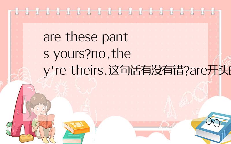 are these pants yours?no,they're theirs.这句话有没有错?are开头的疑问句是不是答句都是yes或no开头?还有什么词开头是这样的?