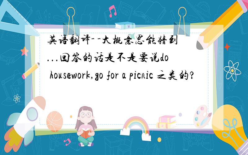 英语翻译- -大概意思能猜到...回答的话是不是要说do housework,go for a picnic 之类的?