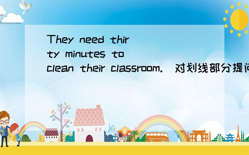 They need thirty minutes to clean their classroom.(对划线部分提问) (thirty minutes划线)____ ____time do they need to clean their classroom?