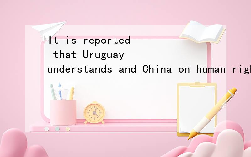 It is reported that Uruguay understands and_China on human rights issues.A.grants B.changes C.abandons D.backs我选的D,不对.
