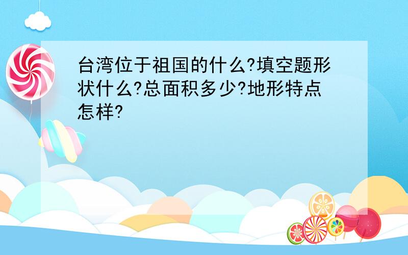 台湾位于祖国的什么?填空题形状什么?总面积多少?地形特点怎样?