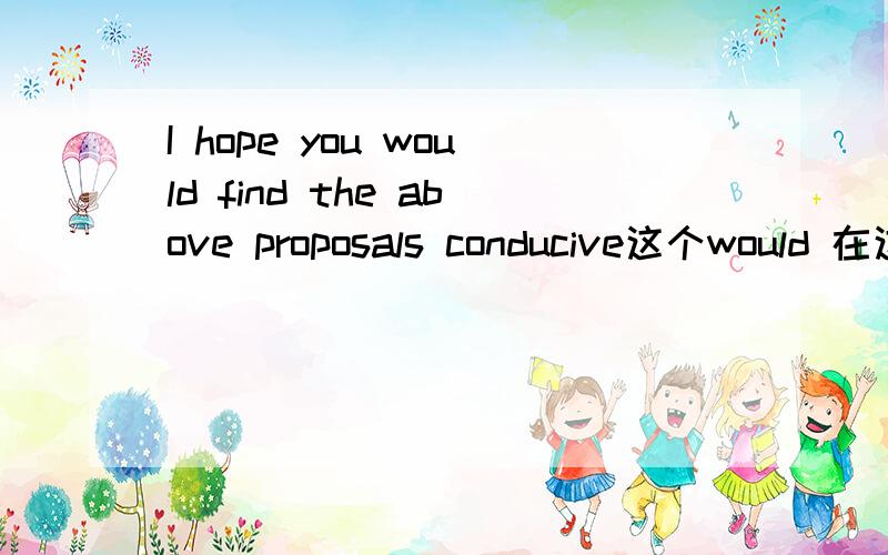 I hope you would find the above proposals conducive这个would 在这里表达哪种情感  怎么翻译?