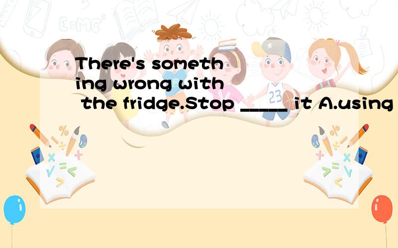 There's something wrong with the fridge.Stop _____ it A.using B.to use C.use D.used