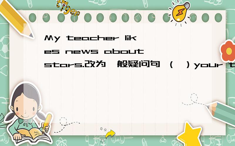 My teacher likes news about stars.改为一般疑问句 （ ）your teacher（ ）news about stars?What‘s your favourite day?用Wednesday来回答I（        ） （         ）bestToday is （Sunday）对括号部分提问（        ） （