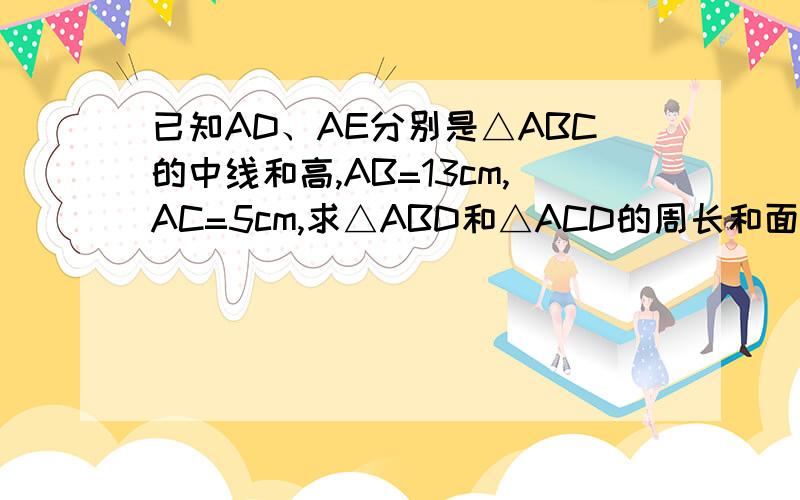 已知AD、AE分别是△ABC的中线和高,AB=13cm,AC=5cm,求△ABD和△ACD的周长和面积差.已知AD、AE分别是△ABC的中线和高,AB=13cm,AC=5cm,求△ABD和△ACD的周长和面积差.