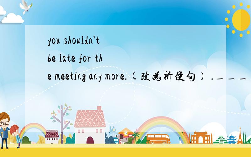 you shouldn't be late for the meeting any more.(改为祈使句） ._____late for the._____late for the meeting any more ,please.