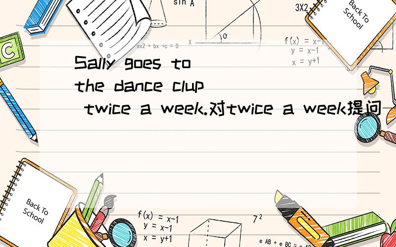 Sally goes to the dance clup twice a week.对twice a week提问——— ——— ———Sally go to the dance clup?