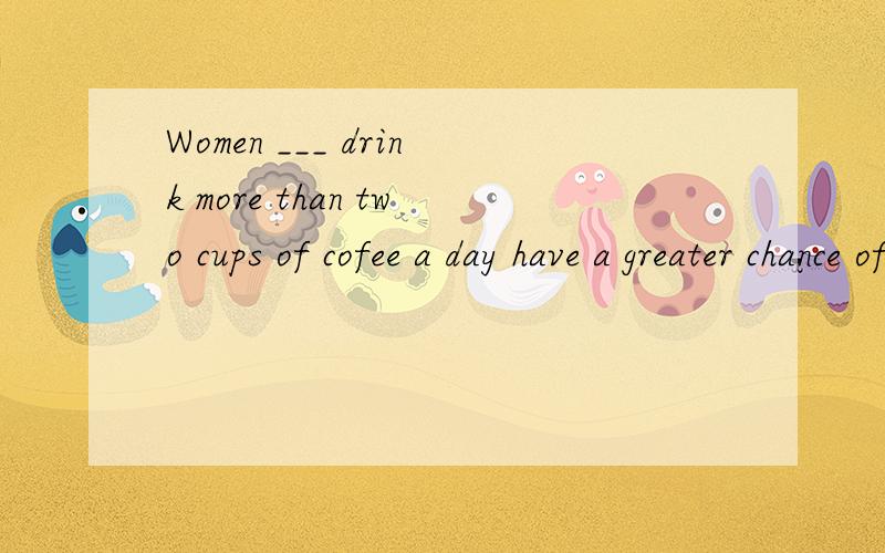 Women ___ drink more than two cups of cofee a day have a greater chance of having heart disease than those ___ don't.A.who,/ B.who,who C./,/ D./,who 另外有一个句子不知道正误,是people in this city are friendlier than those in that city
