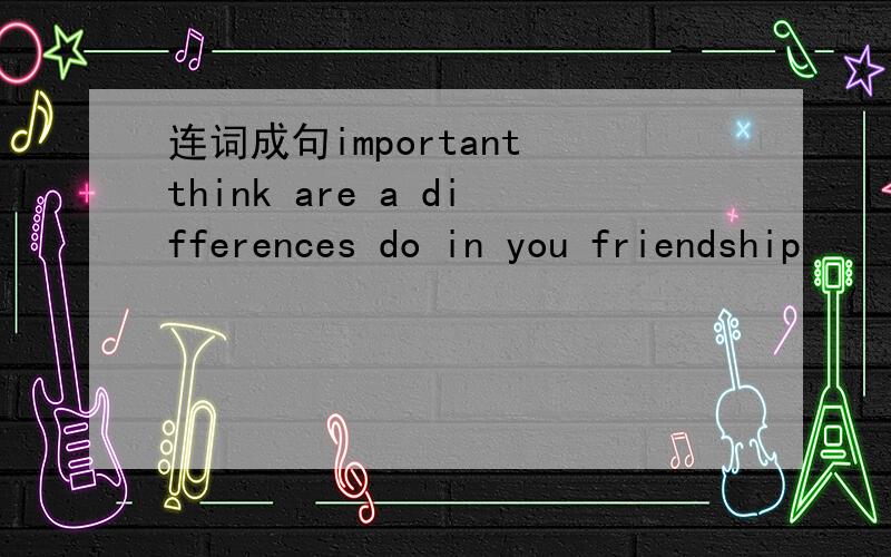连词成句important think are a differences do in you friendship