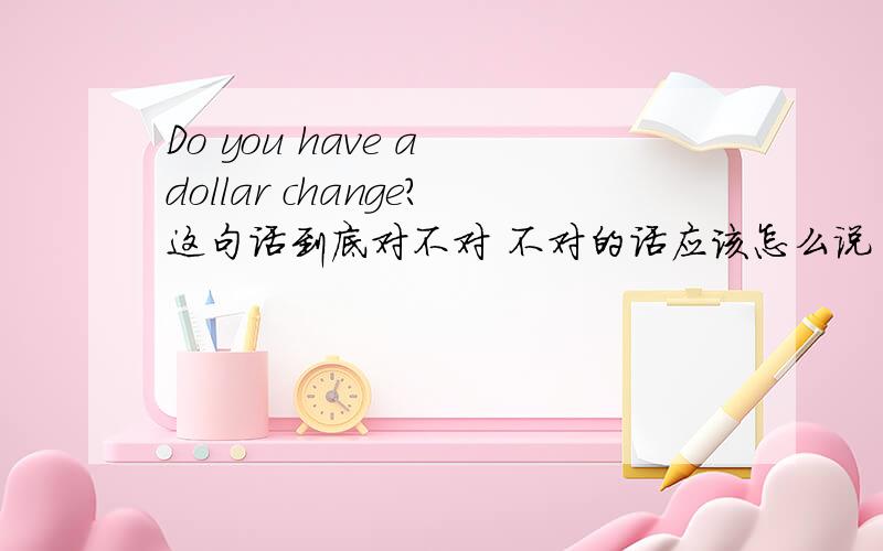 Do you have a dollar change?这句话到底对不对 不对的话应该怎么说 一块钱的零钱?