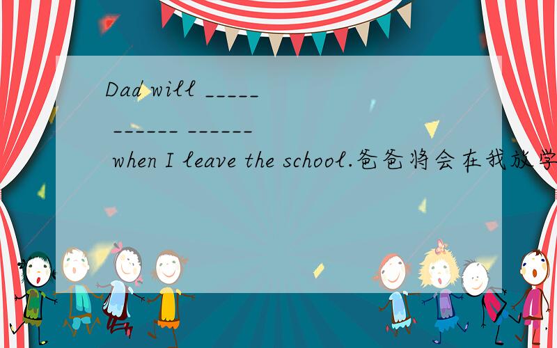 Dad will _____ ______ ______ when I leave the school.爸爸将会在我放学时来接我.