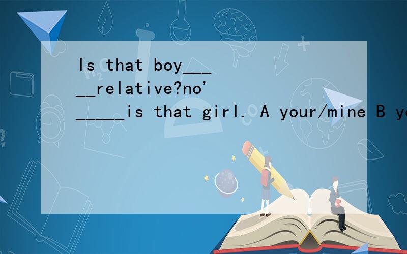 ls that boy_____relative?no'_____is that girl. A your/mine B your/it C my/he﻿