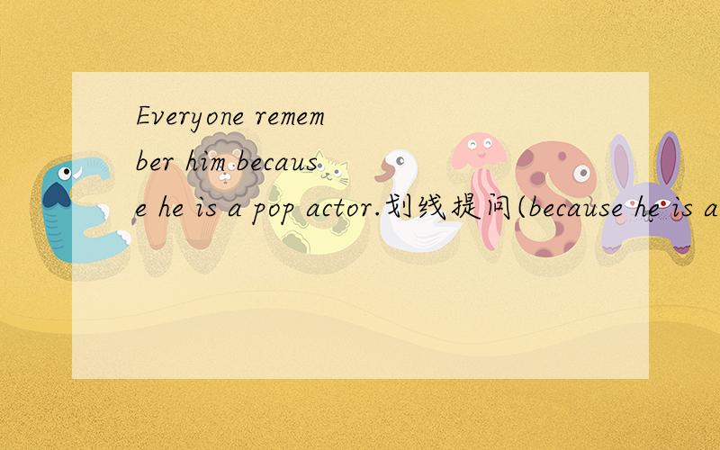 Everyone remember him because he is a pop actor.划线提问(because he is a pop actor为划线部分)