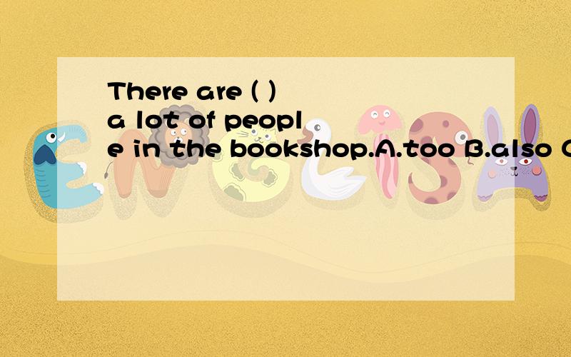 There are ( ) a lot of people in the bookshop.A.too B.also C.either