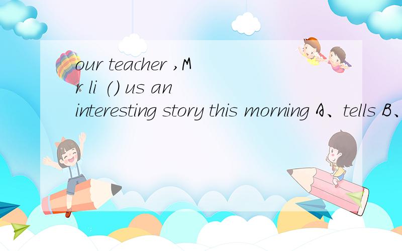 our teacher ,Mr li () us an interesting story this morning A、tells B、told c、will tell d、telled急~~