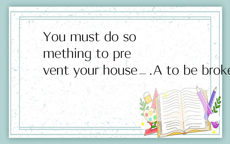 You must do something to prevent your house_.A to be broken in B form being broken in C to break i