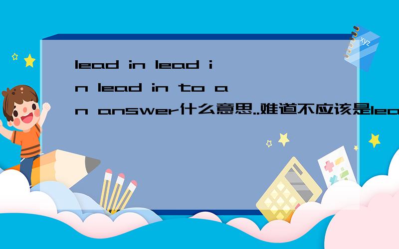 lead in lead in lead in to an answer什么意思..难道不应该是lead in an answer to the,question 上面的句子是在 正规书报上看到的.