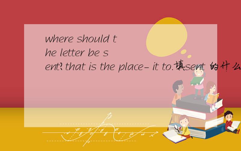 where should the letter be sent?that is the place- it to.填sent 的什么形式?