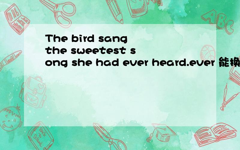 The bird sang the sweetest song she had ever heard.ever 能换成never吗?如果never可以理解为：这只鸟唱出一首最美的歌，她从没听过的歌。