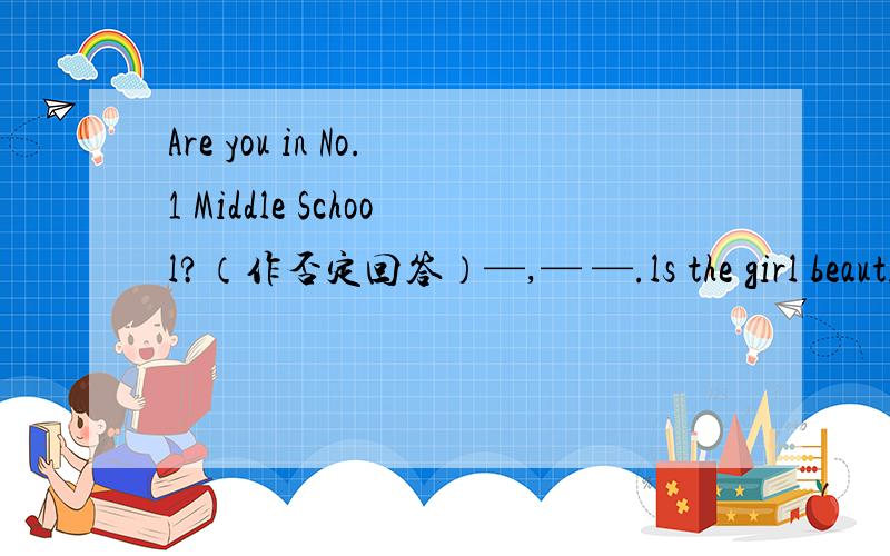 Are you in No.1 Middle School?（作否定回答）—,— —.ls the girl beautifui?(作肯定句)—，——。