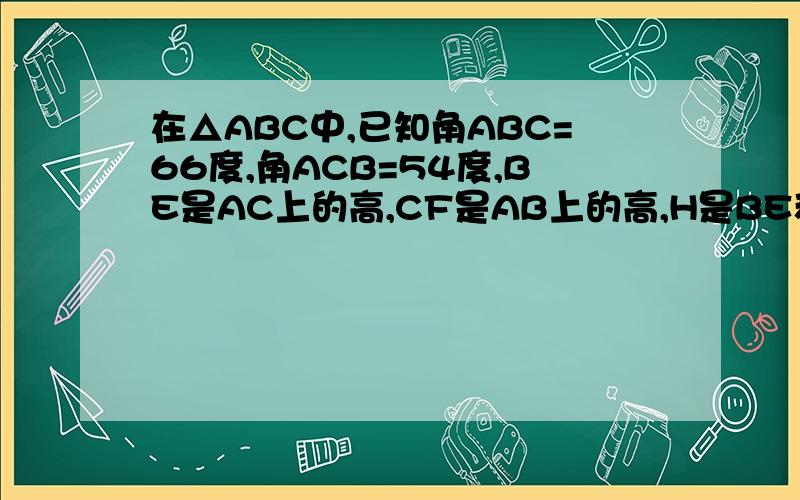 在△ABC中,已知角ABC=66度,角ACB=54度,BE是AC上的高,CF是AB上的高,H是BE和CF的交点,求角ABE角ACF角BHC度这次对了.
